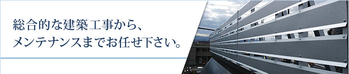 総合的な建築工事から、メンテナンスまでお任せ下さい。